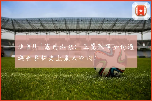 法国0-1塞内加尔：卫冕冠军如何遭遇世界杯史上最大冷门？