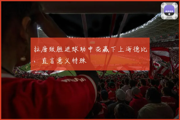 拉唐致胜进球助申花赢下上海德比，直言意义特殊