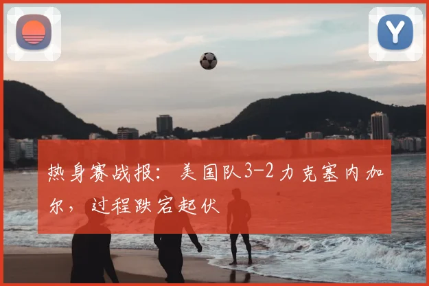热身赛战报：美国队3-2力克塞内加尔，过程跌宕起伏