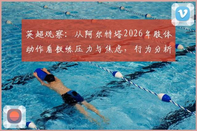 英超观察:从阿尔特塔2026年肢体动作看教练压力与焦虑,行为分析师解读其自信变化
