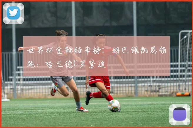 世界杯金靴赔率榜：姆巴佩凯恩领跑，哈兰德C罗紧追