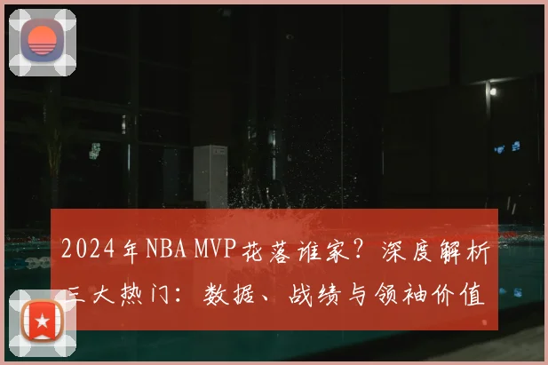 2024年NBA MVP花落谁家?深度解析三大热门:数据、战绩与领袖价值的全方位比拼