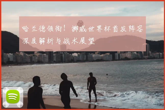 哈兰德领衔！挪威世界杯首发阵容深度解析与战术展望