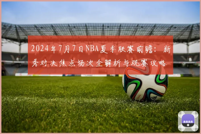 2024年7月7日NBA夏季联赛前瞻：新秀对决焦点场次全解析与观赛攻略