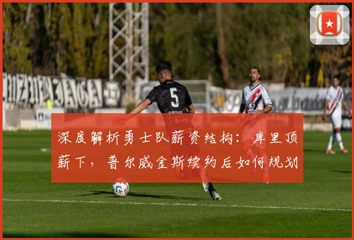 深度解析勇士队薪资结构：库里顶薪下，普尔威金斯续约后如何规划未来？