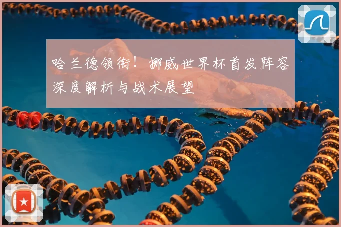 哈兰德领衔！挪威世界杯首发阵容深度解析与战术展望