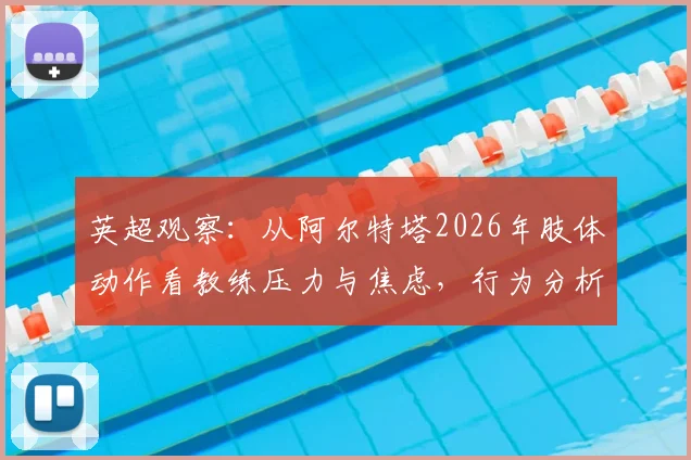 英超观察:从阿尔特塔2026年肢体动作看教练压力与焦虑,行为分析师解读其自信变化
