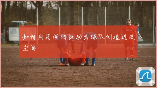 如何利用横向扯动为球队创造进攻空间