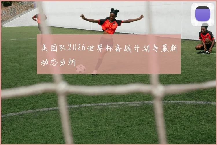 美国队2026世界杯备战计划与最新动态分析
